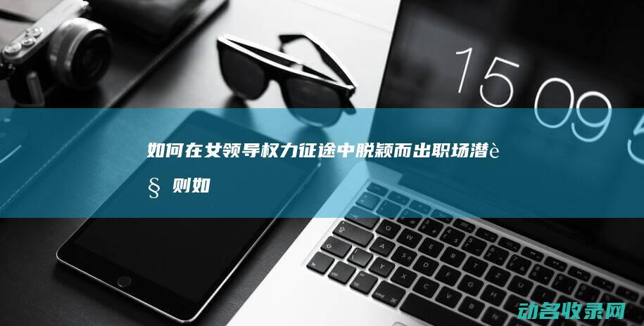 如何在女领导权力征途中脱颖而出 职场潜规则 (如何在女领导面前撒娇)