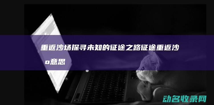 重返沙场 探寻未知的征途之路 征途 (重返沙场意思)