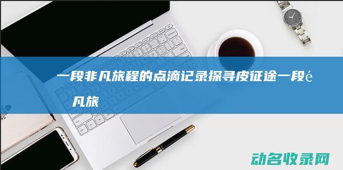 一段非凡旅程的点滴记录 探寻皮征途 (一段非凡旅程的文案)