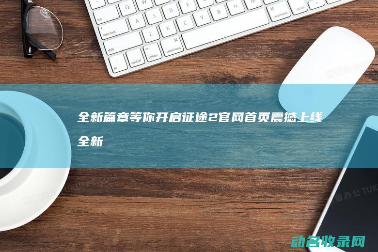 全新篇章等你开启 征途2官网首页震撼上线 (全新篇章是什么意思)