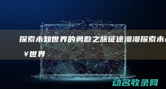 探索未知世界的勇敢之旅 征途漫漫 (探索未知世界作文800字议论文)