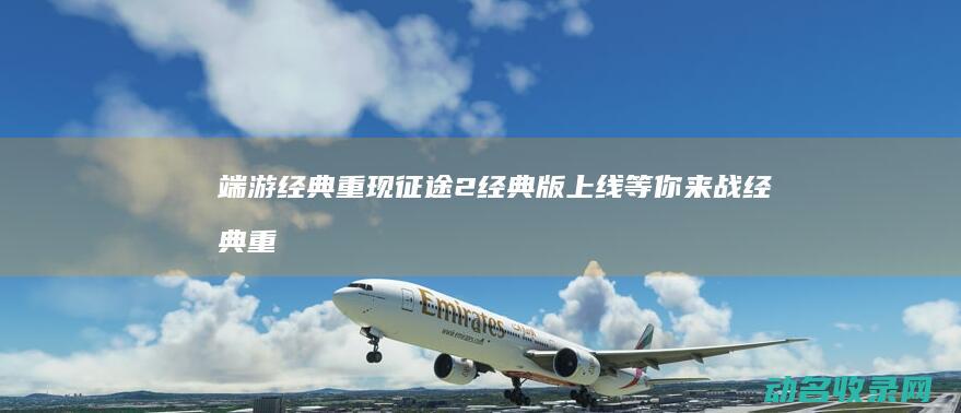 端游经典重现 征途2经典版上线 等你来战 (经典重制版pc单机游戏)