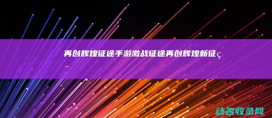 再创辉煌 征途手游 激战征途 (再创辉煌新征程)