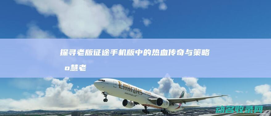 探寻老版征途手机版中的热血传奇与策略智慧 (老版征途视频)