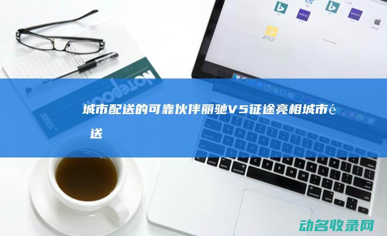 城市配送的可靠伙伴 丽驰V5征途亮相 (城市配送可靠吗)