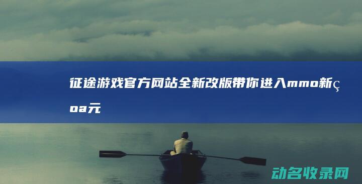 征途游戏官方网站全新改版 带你进入mmo新纪元 (征途游戏官方网站)