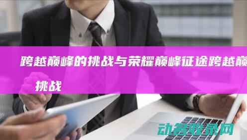 跨越巅峰的挑战与荣耀 巅峰征途 (跨越巅峰的挑战歌词)
