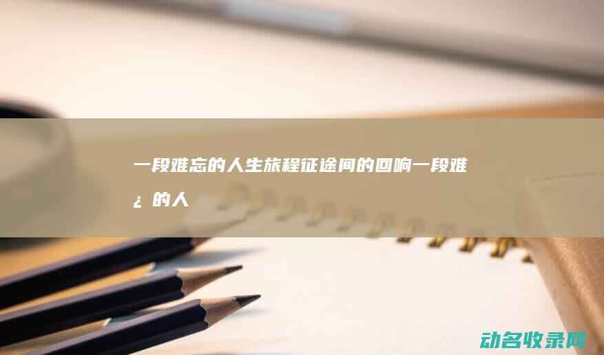 一段难忘的人生旅程 征途间的回响 (一段难忘的人生旅程作文)