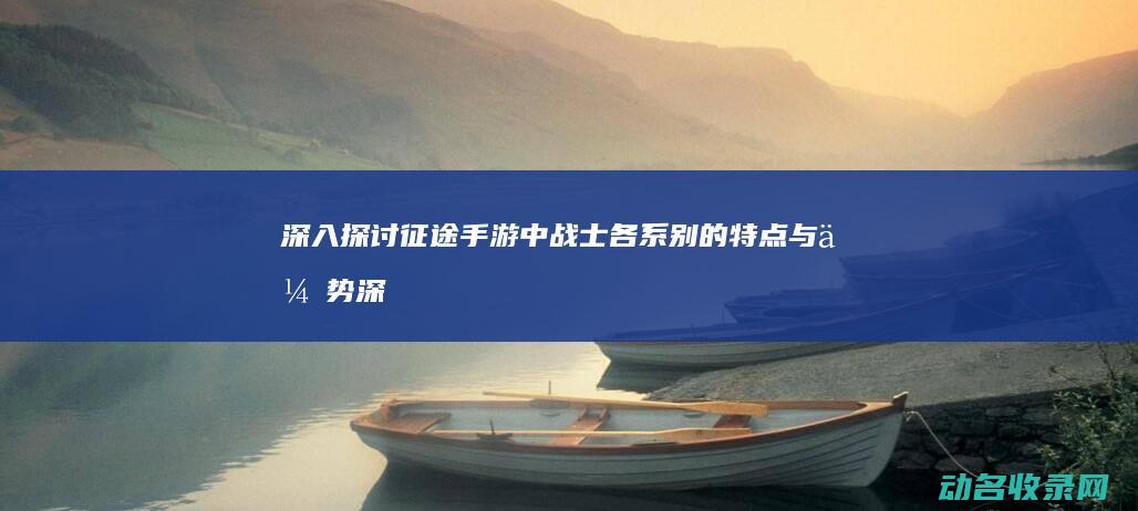 深入探讨征途手游中战士各系别的特点与优势 (深入探讨征途的句子)