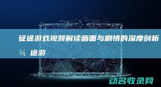征途 游戏视频解读 画面与剧情的深度剖析 (征途游戏视频大全)