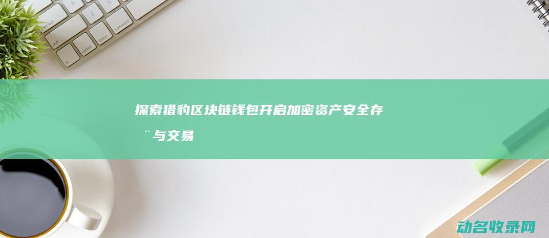 探索猎豹区块链钱包 开启加密资产安全存储与交易新时代 (探索猎豹区块是什么)