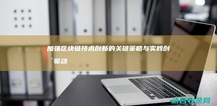 加强区块链技术创新的关键策略与实践 创新驱动 (加强区块链技术在知识产权交易)