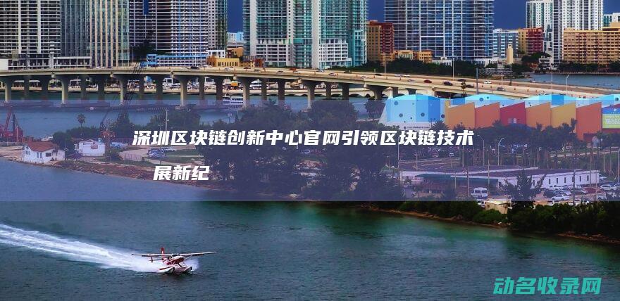 深圳区块链创新中心官网 引领区块链技术发展新纪元 (深圳区块链创业)