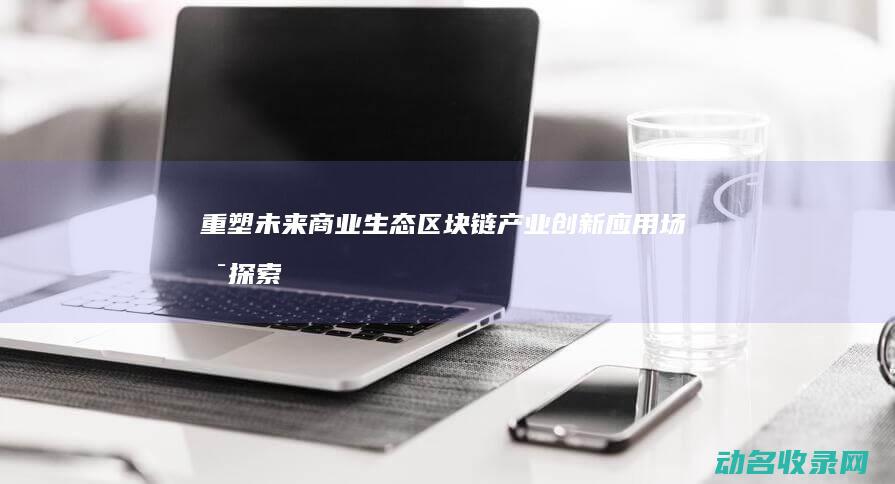 重塑未来商业生态 区块链产业创新应用场景探索 (重塑未来dh)